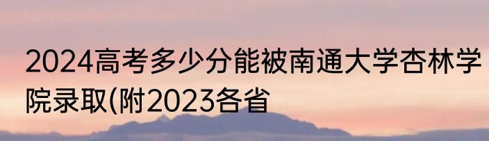 2024高考多少分能被南通大学杏林学院录取(附2023各省