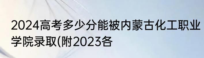 2024高考多少分能被内蒙古化工职业学院录取(附2023各