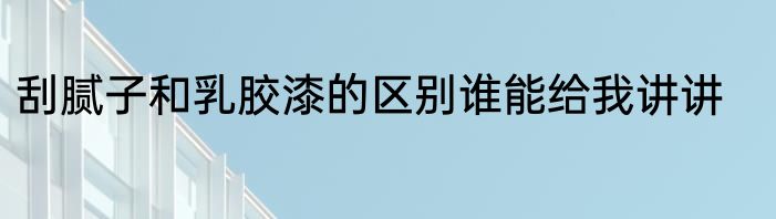 刮腻子和乳胶漆的区别谁能给我讲讲
