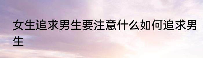 女生追求男生要注意什么如何追求男生