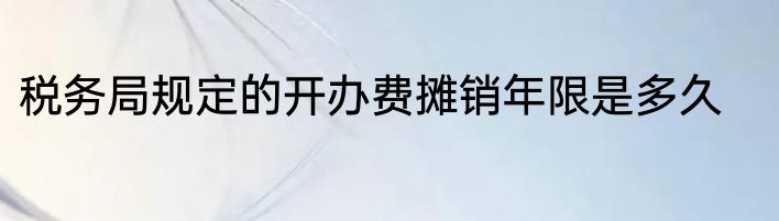 税务局规定的开办费摊销年限是多久