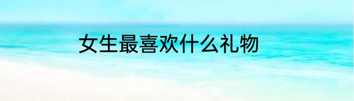 女生最喜欢什么礼物