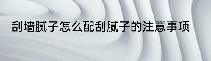 刮墙腻子怎么配刮腻子的注意事项