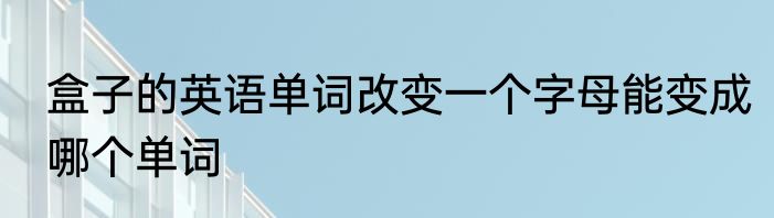 盒子的英语单词改变一个字母能变成哪个单词