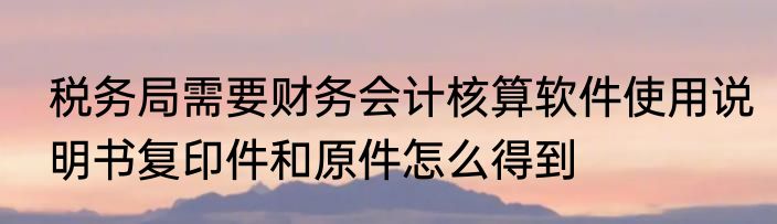 税务局需要财务会计核算软件使用说明书复印件和原件怎么得到