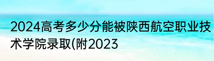 2024高考多少分能被陕西航空职业技术学院录取(附2023
