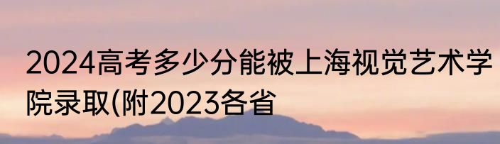 2024高考多少分能被上海视觉艺术学院录取(附2023各省