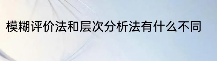 模糊评价法和层次分析法有什么不同