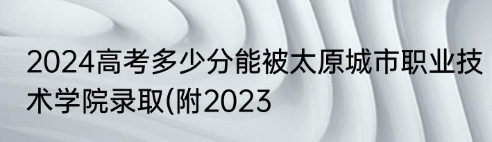 2024高考多少分能被太原城市职业技术学院录取(附2023