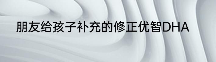 朋友给孩子补充的修正优智DHA