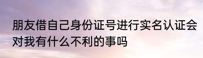 朋友借自己身份证号进行实名认证会对我有什么不利的事吗