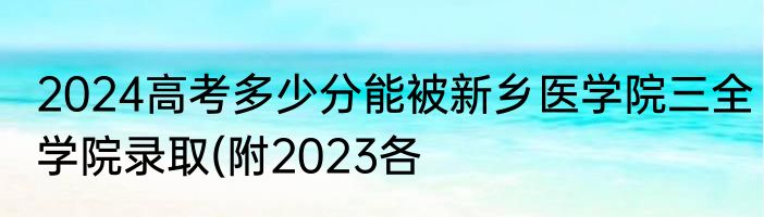 2024高考多少分能被新乡医学院三全学院录取(附2023各