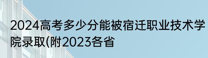 2024高考多少分能被宿迁职业技术学院录取(附2023各省