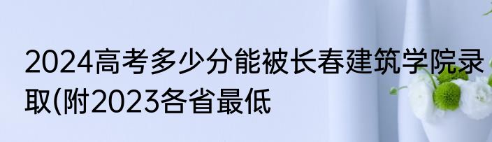 2024高考多少分能被长春建筑学院录取(附2023各省最低