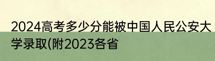 2024高考多少分能被中国人民公安大学录取(附2023各省