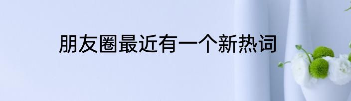 朋友圈最近有一个新热词
