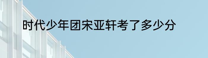时代少年团宋亚轩考了多少分