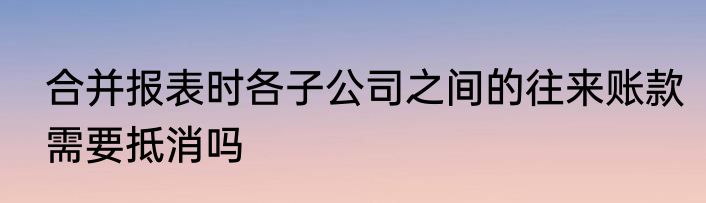合并报表时各子公司之间的往来账款需要抵消吗