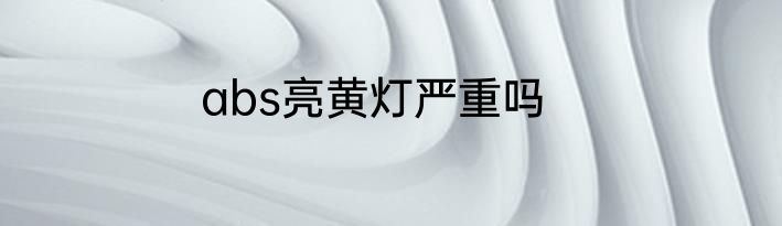 abs亮黄灯严重吗