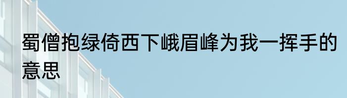 蜀僧抱绿倚西下峨眉峰为我一挥手的意思