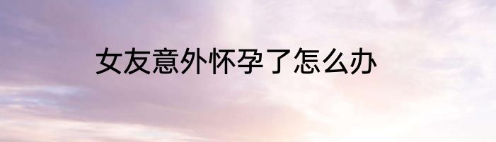女友意外怀孕了怎么办