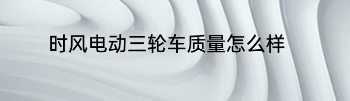 时风电动三轮车质量怎么样
