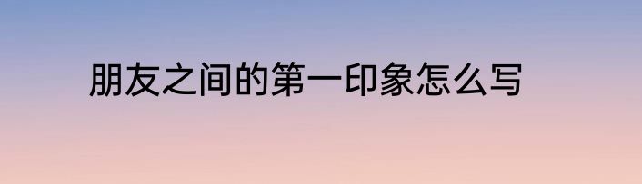 朋友之间的第一印象怎么写