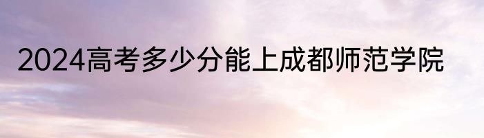 2024高考多少分能上成都师范学院