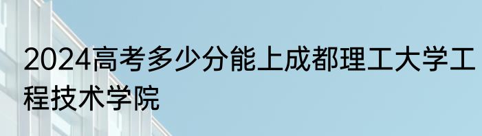 2024高考多少分能上成都理工大学工程技术学院