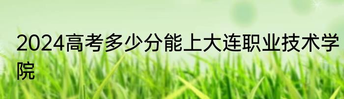 2024高考多少分能上大连职业技术学院
