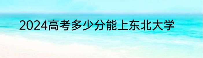2024高考多少分能上东北大学