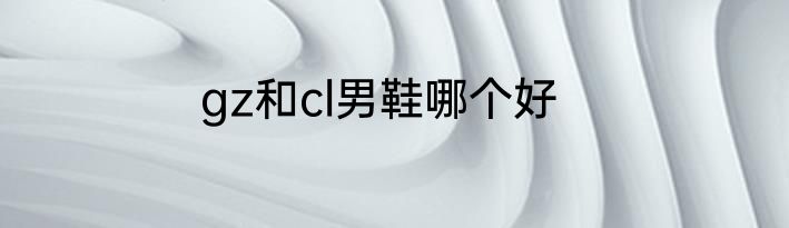 gz和cl男鞋哪个好