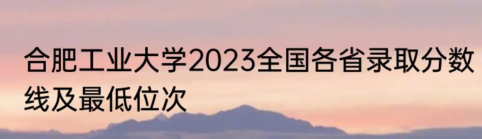 合肥工业大学2023全国各省录取分数线及最低位次