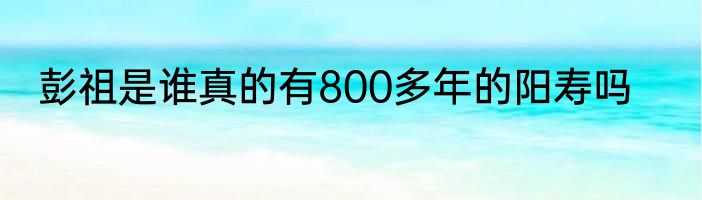 彭祖是谁真的有800多年的阳寿吗