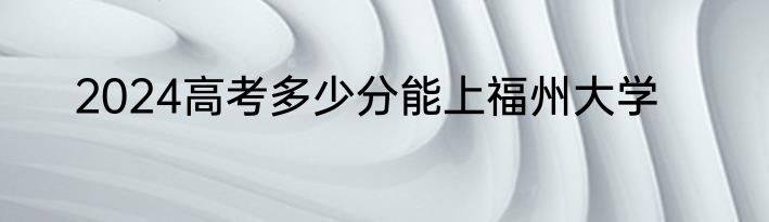 2024高考多少分能上福州大学