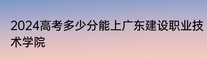 2024高考多少分能上广东建设职业技术学院