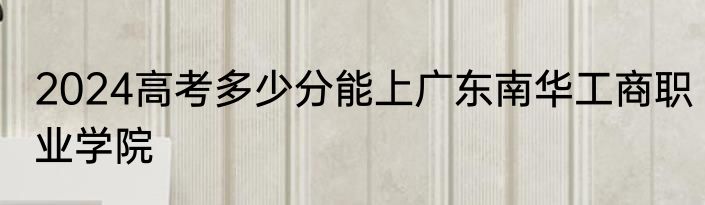2024高考多少分能上广东南华工商职业学院