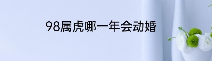 98属虎哪一年会动婚