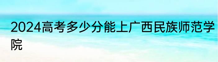 2024高考多少分能上广西民族师范学院