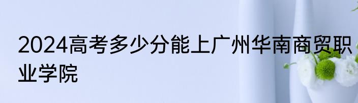 2024高考多少分能上广州华南商贸职业学院
