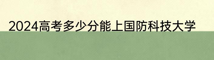 2024高考多少分能上国防科技大学