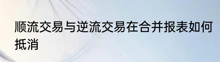 顺流交易与逆流交易在合并报表如何抵消