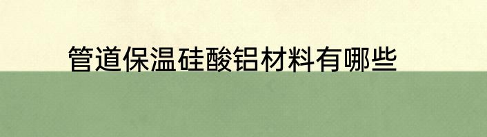 管道保温硅酸铝材料有哪些