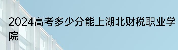 2024高考多少分能上湖北财税职业学院