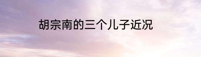 胡宗南的三个儿子近况