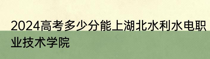 2024高考多少分能上湖北水利水电职业技术学院