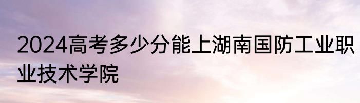 2024高考多少分能上湖南国防工业职业技术学院