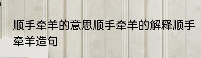顺手牵羊的意思顺手牵羊的解释顺手牵羊造句