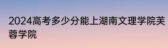 2024高考多少分能上湖南文理学院芙蓉学院