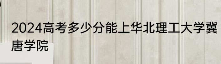 2024高考多少分能上华北理工大学冀唐学院